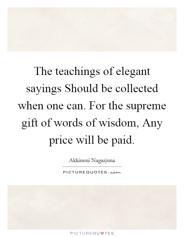 The teachings of elegant sayings Should be collected when one can. For the supreme gift of words of wisdom, Any price will be paid Picture Quote #1