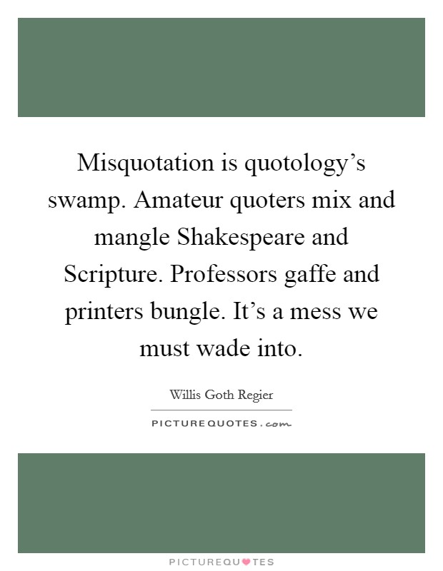 Misquotation is quotology's swamp. Amateur quoters mix and mangle Shakespeare and Scripture. Professors gaffe and printers bungle. It's a mess we must wade into Picture Quote #1