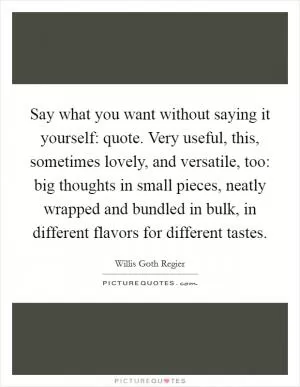 Say what you want without saying it yourself: quote. Very useful, this, sometimes lovely, and versatile, too: big thoughts in small pieces, neatly wrapped and bundled in bulk, in different flavors for different tastes Picture Quote #1