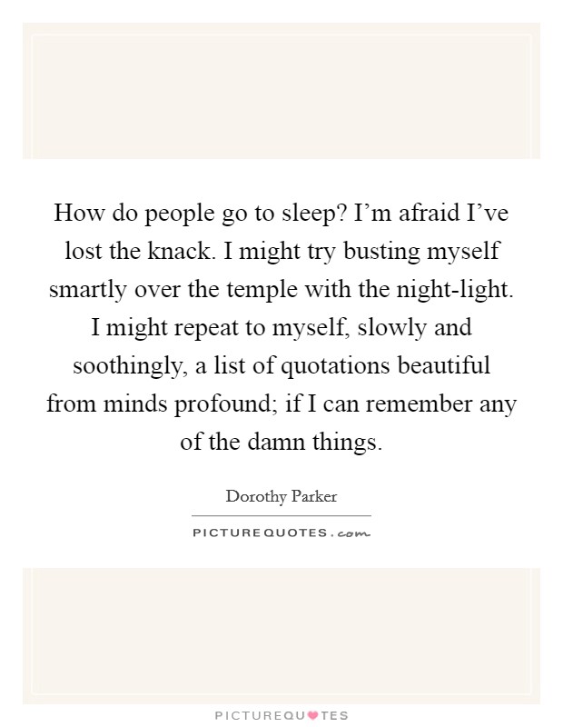How do people go to sleep? I'm afraid I've lost the knack. I might try busting myself smartly over the temple with the night-light. I might repeat to myself, slowly and soothingly, a list of quotations beautiful from minds profound; if I can remember any of the damn things Picture Quote #1