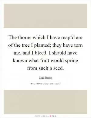 The thorns which I have reap’d are of the tree I planted; they have torn me, and I bleed. I should have known what fruit would spring from such a seed Picture Quote #1
