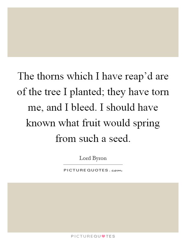 The thorns which I have reap'd are of the tree I planted; they have torn me, and I bleed. I should have known what fruit would spring from such a seed Picture Quote #1