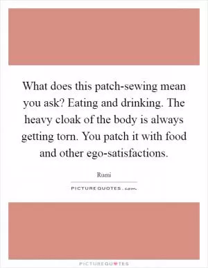 What does this patch-sewing mean you ask? Eating and drinking. The heavy cloak of the body is always getting torn. You patch it with food and other ego-satisfactions Picture Quote #1