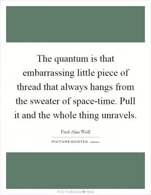 The quantum is that embarrassing little piece of thread that always hangs from the sweater of space-time. Pull it and the whole thing unravels Picture Quote #1