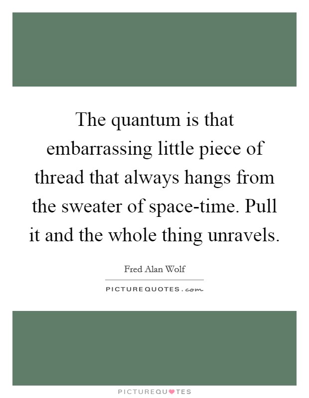 The quantum is that embarrassing little piece of thread that always hangs from the sweater of space-time. Pull it and the whole thing unravels Picture Quote #1