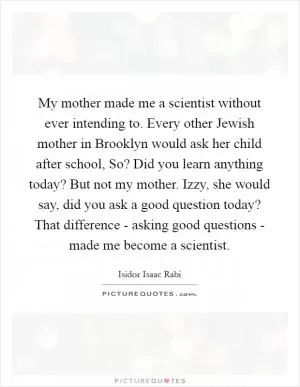 My mother made me a scientist without ever intending to. Every other Jewish mother in Brooklyn would ask her child after school, So? Did you learn anything today? But not my mother. Izzy, she would say, did you ask a good question today? That difference - asking good questions - made me become a scientist Picture Quote #1