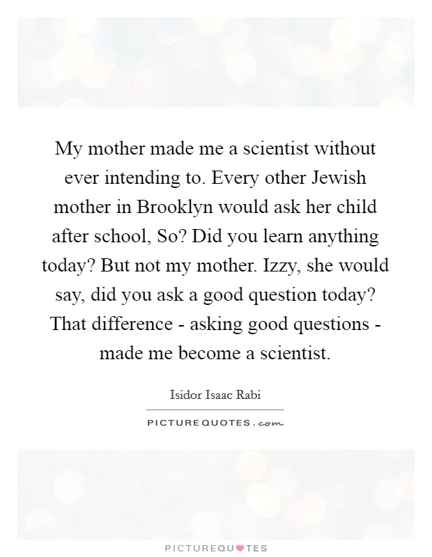 My mother made me a scientist without ever intending to. Every other Jewish mother in Brooklyn would ask her child after school, So? Did you learn anything today? But not my mother. Izzy, she would say, did you ask a good question today? That difference - asking good questions - made me become a scientist Picture Quote #1