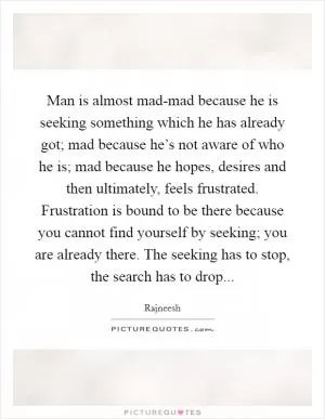 Man is almost mad-mad because he is seeking something which he has already got; mad because he’s not aware of who he is; mad because he hopes, desires and then ultimately, feels frustrated. Frustration is bound to be there because you cannot find yourself by seeking; you are already there. The seeking has to stop, the search has to drop Picture Quote #1