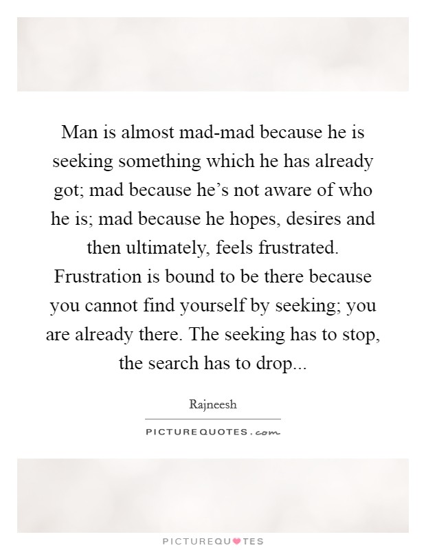 Man is almost mad-mad because he is seeking something which he has already got; mad because he's not aware of who he is; mad because he hopes, desires and then ultimately, feels frustrated. Frustration is bound to be there because you cannot find yourself by seeking; you are already there. The seeking has to stop, the search has to drop Picture Quote #1