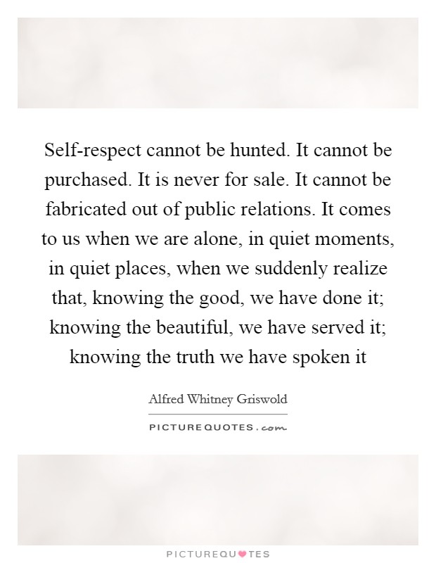 Self-respect cannot be hunted. It cannot be purchased. It is never for sale. It cannot be fabricated out of public relations. It comes to us when we are alone, in quiet moments, in quiet places, when we suddenly realize that, knowing the good, we have done it; knowing the beautiful, we have served it; knowing the truth we have spoken it Picture Quote #1