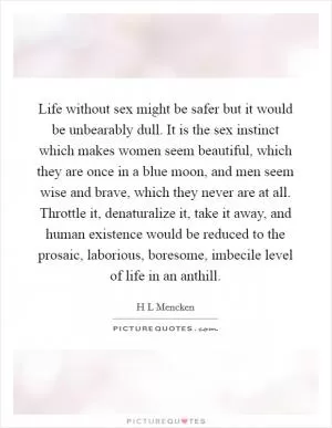 Life without sex might be safer but it would be unbearably dull. It is the sex instinct which makes women seem beautiful, which they are once in a blue moon, and men seem wise and brave, which they never are at all. Throttle it, denaturalize it, take it away, and human existence would be reduced to the prosaic, laborious, boresome, imbecile level of life in an anthill Picture Quote #1