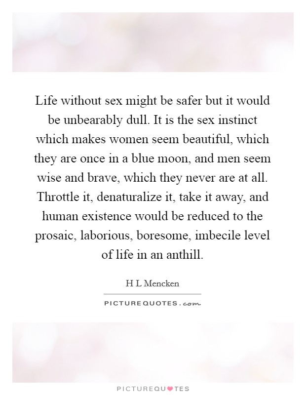 Life without sex might be safer but it would be unbearably dull. It is the sex instinct which makes women seem beautiful, which they are once in a blue moon, and men seem wise and brave, which they never are at all. Throttle it, denaturalize it, take it away, and human existence would be reduced to the prosaic, laborious, boresome, imbecile level of life in an anthill Picture Quote #1