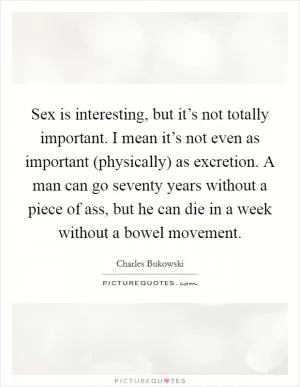 Sex is interesting, but it’s not totally important. I mean it’s not even as important (physically) as excretion. A man can go seventy years without a piece of ass, but he can die in a week without a bowel movement Picture Quote #1