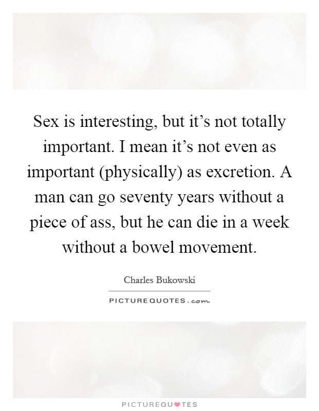Sex is interesting, but it's not totally important. I mean it's not even as important (physically) as excretion. A man can go seventy years without a piece of ass, but he can die in a week without a bowel movement Picture Quote #1