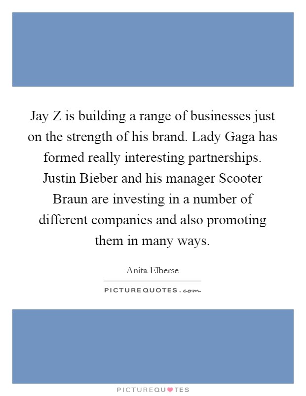 Jay Z is building a range of businesses just on the strength of his brand. Lady Gaga has formed really interesting partnerships. Justin Bieber and his manager Scooter Braun are investing in a number of different companies and also promoting them in many ways Picture Quote #1