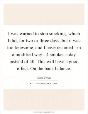 I was warned to stop smoking, which I did, for two or three days, but it was too lonesome, and I have resumed - in a modified way - 4 smokes a day instead of 40. This will have a good effect. On the bank balance Picture Quote #1