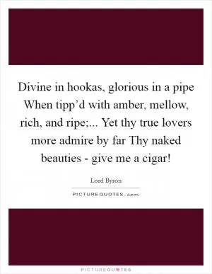 Divine in hookas, glorious in a pipe When tipp’d with amber, mellow, rich, and ripe;... Yet thy true lovers more admire by far Thy naked beauties - give me a cigar! Picture Quote #1