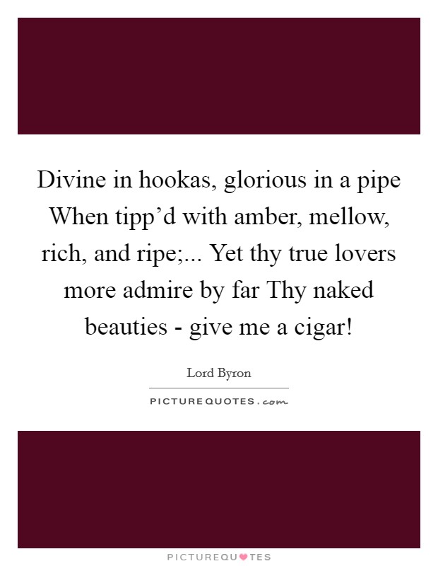 Divine in hookas, glorious in a pipe When tipp'd with amber, mellow, rich, and ripe;... Yet thy true lovers more admire by far Thy naked beauties - give me a cigar! Picture Quote #1