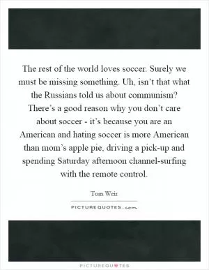 The rest of the world loves soccer. Surely we must be missing something. Uh, isn’t that what the Russians told us about communism? There’s a good reason why you don’t care about soccer - it’s because you are an American and hating soccer is more American than mom’s apple pie, driving a pick-up and spending Saturday afternoon channel-surfing with the remote control Picture Quote #1