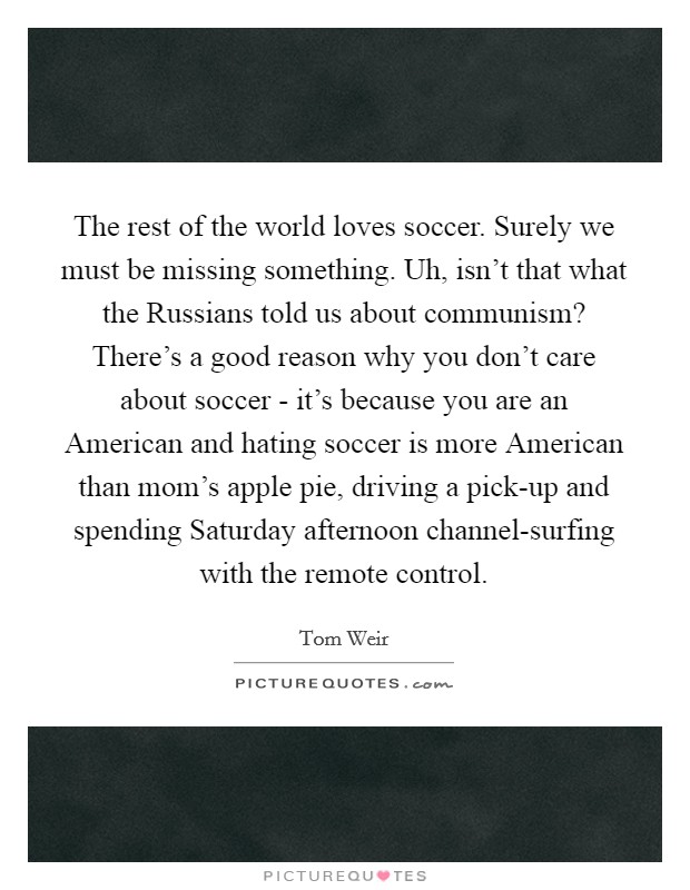 The rest of the world loves soccer. Surely we must be missing something. Uh, isn't that what the Russians told us about communism? There's a good reason why you don't care about soccer - it's because you are an American and hating soccer is more American than mom's apple pie, driving a pick-up and spending Saturday afternoon channel-surfing with the remote control Picture Quote #1