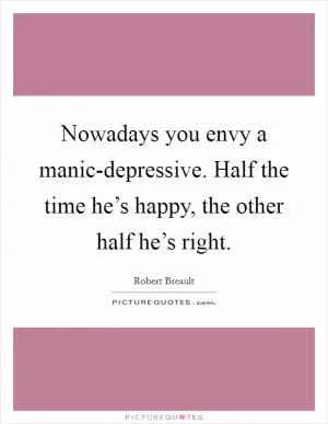 Nowadays you envy a manic-depressive. Half the time he’s happy, the other half he’s right Picture Quote #1