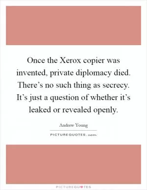 Once the Xerox copier was invented, private diplomacy died. There’s no such thing as secrecy. It’s just a question of whether it’s leaked or revealed openly Picture Quote #1