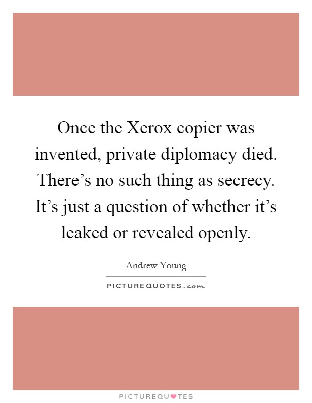 Once the Xerox copier was invented, private diplomacy died. There's no such thing as secrecy. It's just a question of whether it's leaked or revealed openly Picture Quote #1
