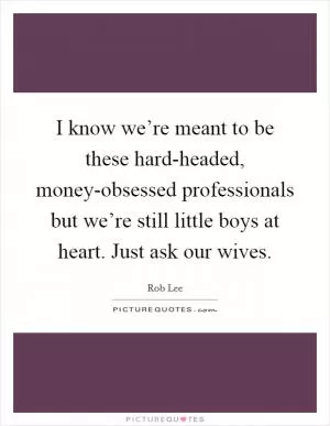 I know we’re meant to be these hard-headed, money-obsessed professionals but we’re still little boys at heart. Just ask our wives Picture Quote #1