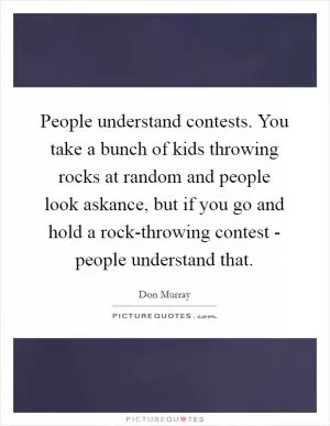 People understand contests. You take a bunch of kids throwing rocks at random and people look askance, but if you go and hold a rock-throwing contest - people understand that Picture Quote #1