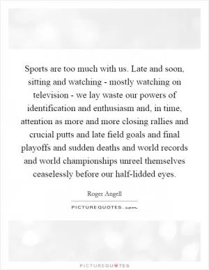 Sports are too much with us. Late and soon, sitting and watching - mostly watching on television - we lay waste our powers of identification and enthusiasm and, in time, attention as more and more closing rallies and crucial putts and late field goals and final playoffs and sudden deaths and world records and world championships unreel themselves ceaselessly before our half-lidded eyes Picture Quote #1