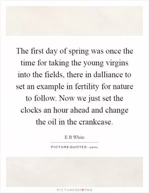 The first day of spring was once the time for taking the young virgins into the fields, there in dalliance to set an example in fertility for nature to follow. Now we just set the clocks an hour ahead and change the oil in the crankcase Picture Quote #1