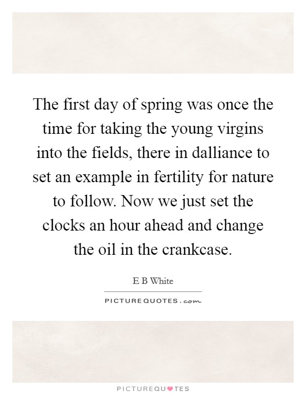 The first day of spring was once the time for taking the young virgins into the fields, there in dalliance to set an example in fertility for nature to follow. Now we just set the clocks an hour ahead and change the oil in the crankcase Picture Quote #1