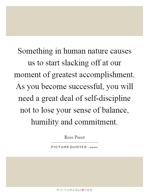 Something in human nature causes us to start slacking off at our moment of greatest accomplishment. As you become successful, you will need a great deal of self-discipline not to lose your sense of balance, humility and commitment Picture Quote #1