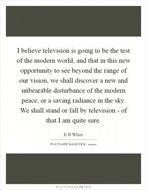 I believe television is going to be the test of the modern world, and that in this new opportunity to see beyond the range of our vision, we shall discover a new and unbearable disturbance of the modern peace, or a saving radiance in the sky. We shall stand or fall by television - of that I am quite sure Picture Quote #1