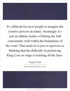 It’s difficult for most people to imagine the creative process in tennis. Seemingly it’s just an athletic matter of hitting the ball consistently well within the boundaries of the court. That analysis is just as specious as thinking that the difficulty in portraying King Lear on stage is learning all the lines Picture Quote #1