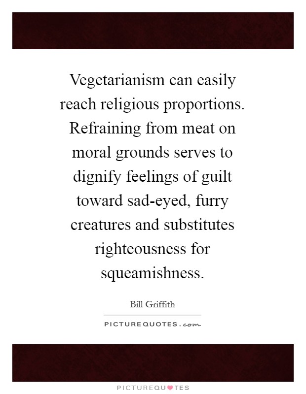 Vegetarianism can easily reach religious proportions. Refraining from meat on moral grounds serves to dignify feelings of guilt toward sad-eyed, furry creatures and substitutes righteousness for squeamishness Picture Quote #1