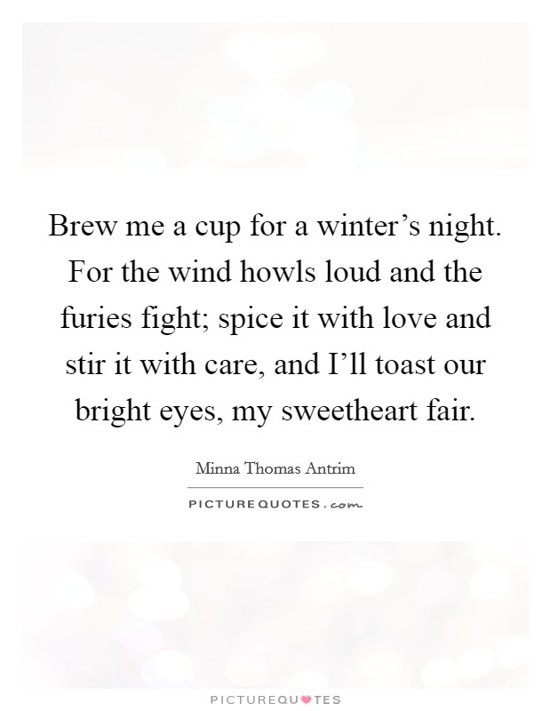 Brew me a cup for a winter's night. For the wind howls loud and the furies fight; spice it with love and stir it with care, and I'll toast our bright eyes, my sweetheart fair Picture Quote #1