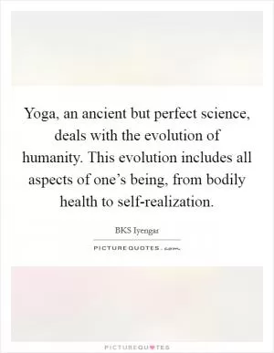 Yoga, an ancient but perfect science, deals with the evolution of humanity. This evolution includes all aspects of one’s being, from bodily health to self-realization Picture Quote #1