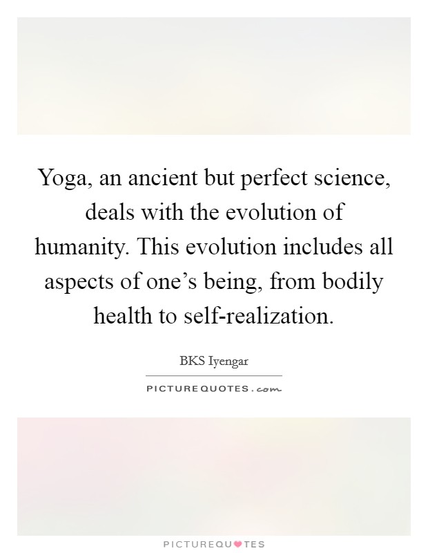 Yoga, an ancient but perfect science, deals with the evolution of humanity. This evolution includes all aspects of one's being, from bodily health to self-realization Picture Quote #1