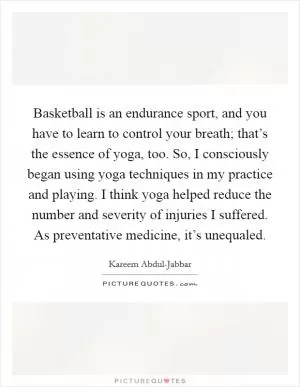 Basketball is an endurance sport, and you have to learn to control your breath; that’s the essence of yoga, too. So, I consciously began using yoga techniques in my practice and playing. I think yoga helped reduce the number and severity of injuries I suffered. As preventative medicine, it’s unequaled Picture Quote #1