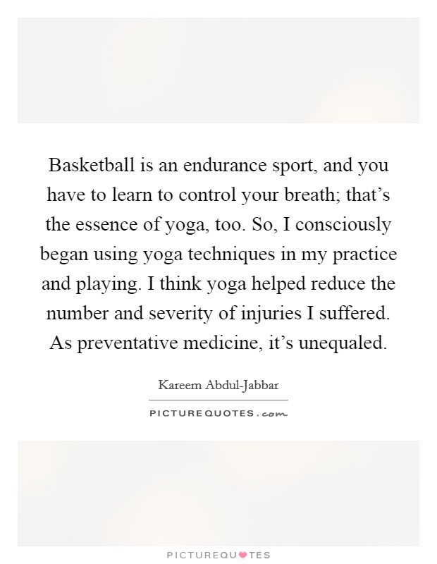 Basketball is an endurance sport, and you have to learn to control your breath; that's the essence of yoga, too. So, I consciously began using yoga techniques in my practice and playing. I think yoga helped reduce the number and severity of injuries I suffered. As preventative medicine, it's unequaled Picture Quote #1