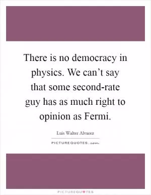There is no democracy in physics. We can’t say that some second-rate guy has as much right to opinion as Fermi Picture Quote #1