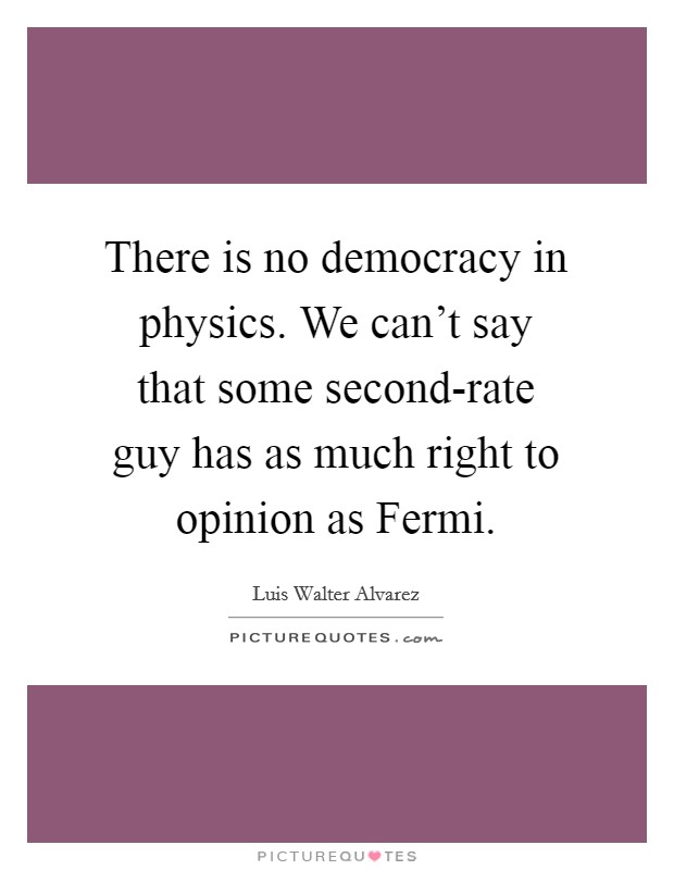 There is no democracy in physics. We can't say that some second-rate guy has as much right to opinion as Fermi Picture Quote #1