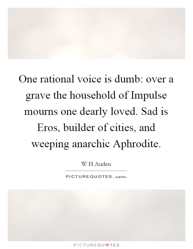 One rational voice is dumb: over a grave the household of Impulse mourns one dearly loved. Sad is Eros, builder of cities, and weeping anarchic Aphrodite Picture Quote #1