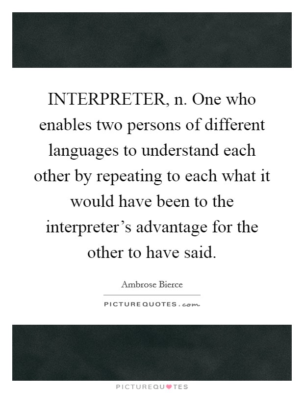 INTERPRETER, n. One who enables two persons of different languages to understand each other by repeating to each what it would have been to the interpreter's advantage for the other to have said Picture Quote #1
