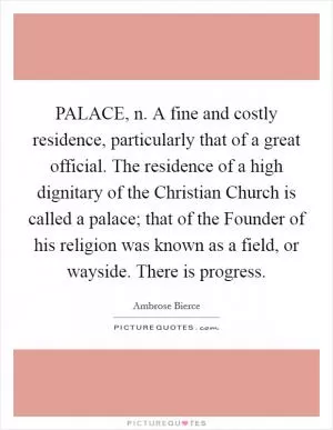 PALACE, n. A fine and costly residence, particularly that of a great official. The residence of a high dignitary of the Christian Church is called a palace; that of the Founder of his religion was known as a field, or wayside. There is progress Picture Quote #1