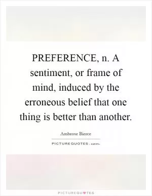 PREFERENCE, n. A sentiment, or frame of mind, induced by the erroneous belief that one thing is better than another Picture Quote #1