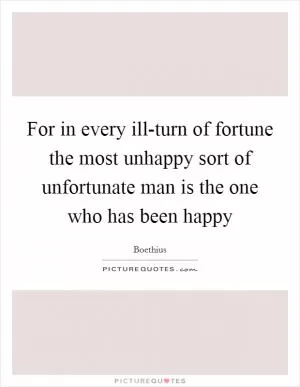 For in every ill-turn of fortune the most unhappy sort of unfortunate man is the one who has been happy Picture Quote #1