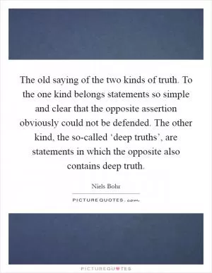 The old saying of the two kinds of truth. To the one kind belongs statements so simple and clear that the opposite assertion obviously could not be defended. The other kind, the so-called ‘deep truths’, are statements in which the opposite also contains deep truth Picture Quote #1