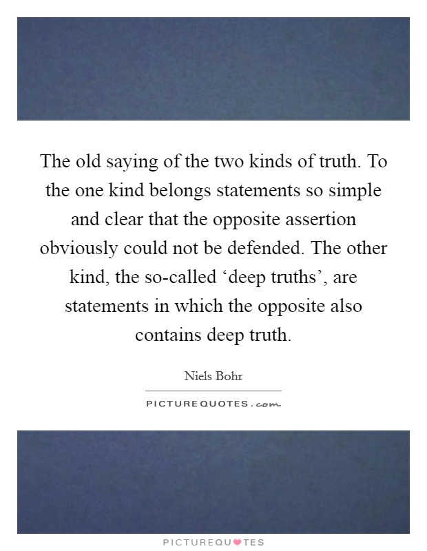 The old saying of the two kinds of truth. To the one kind belongs statements so simple and clear that the opposite assertion obviously could not be defended. The other kind, the so-called ‘deep truths', are statements in which the opposite also contains deep truth Picture Quote #1